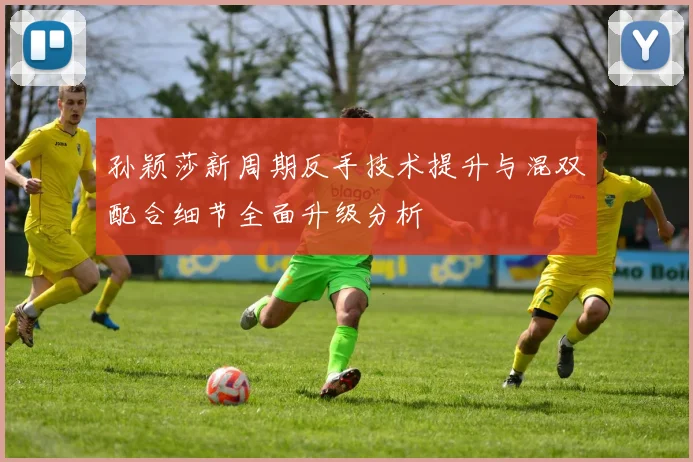 孙颖莎新周期反手技术提升与混双配合细节全面升级分析