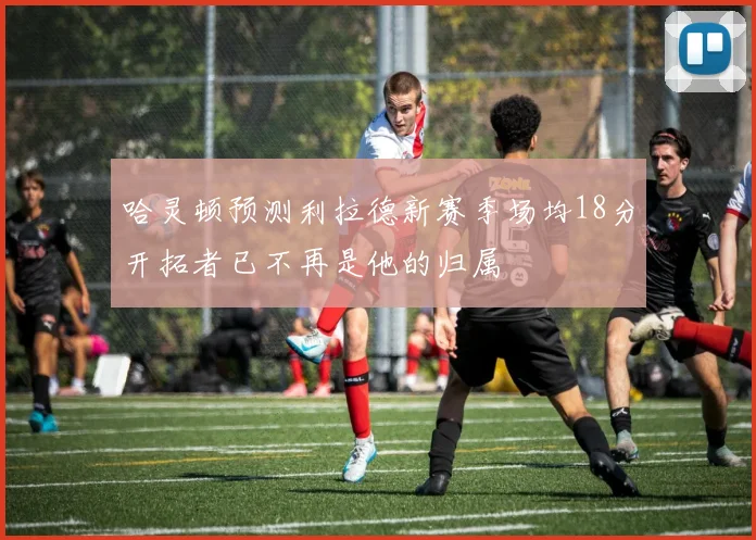 哈灵顿预测利拉德新赛季场均18分开拓者已不再是他的归属