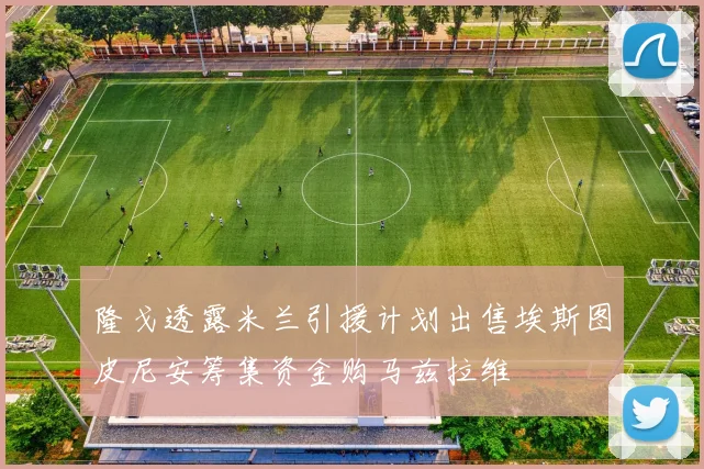 隆戈透露米兰引援计划出售埃斯图皮尼安筹集资金购马兹拉维