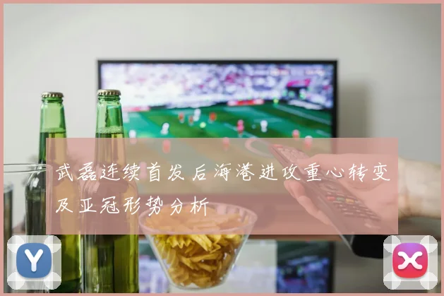 武磊连续首发后海港进攻重心转变及亚冠形势分析