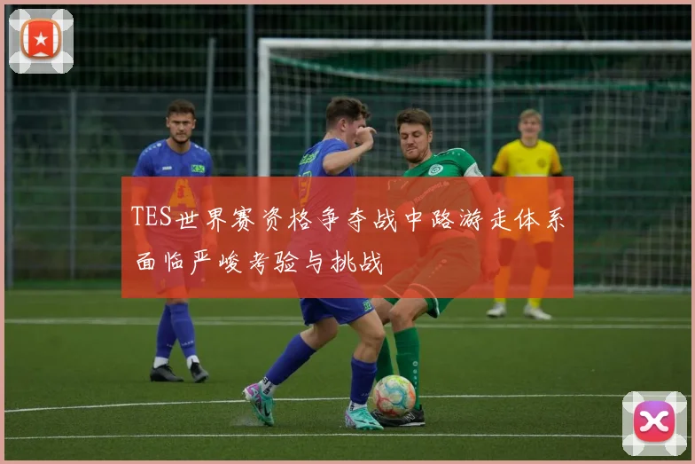 TES世界赛资格争夺战中路游走体系面临严峻考验与挑战