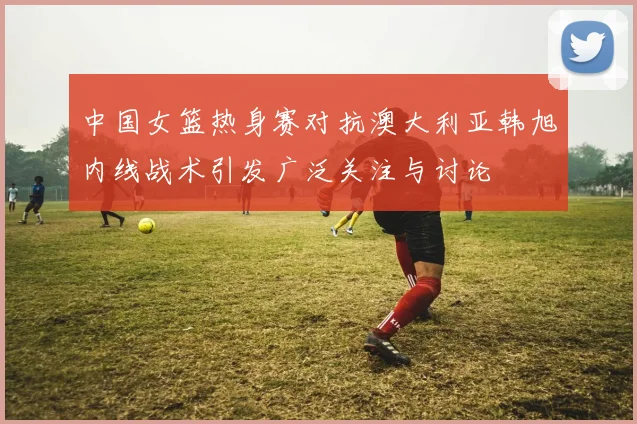 中国女篮热身赛对抗澳大利亚韩旭内线战术引发广泛关注与讨论