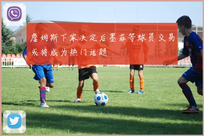 詹姆斯下家决定后墨菲等球员交易或将成为热门话题