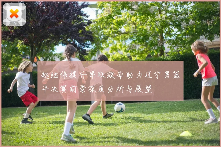 赵继伟提升串联效率助力辽宁男篮半决赛前景深度分析与展望
