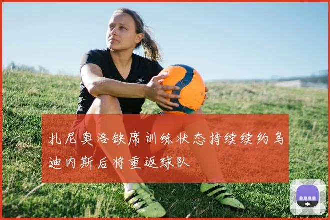 扎尼奥洛缺席训练状态持续续约乌迪内斯后将重返球队
