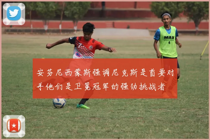 安芬尼西蒙斯强调尼克斯是首要对手他们是卫冕冠军的强劲挑战者