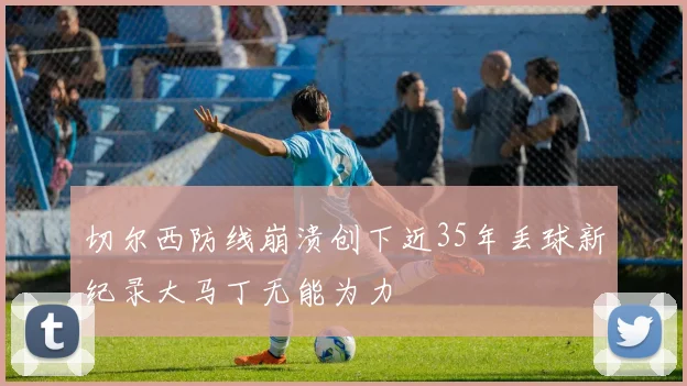 切尔西防线崩溃创下近35年丢球新纪录大马丁无能为力