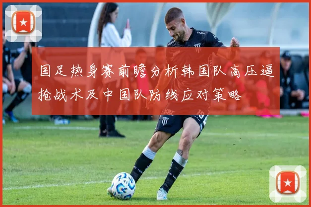 国足热身赛前瞻分析韩国队高压逼抢战术及中国队防线应对策略